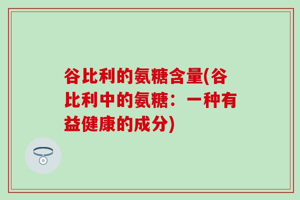 谷比利的氨糖含量(谷比利中的氨糖：一种有益健康的成分)-第1张图片-氨糖科普网