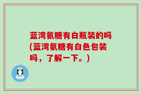 蓝湾氨糖有白瓶装的吗(蓝湾氨糖有白色包装吗,了解一下。)-第1张图片-氨糖科普网 蓝湾氨糖有白瓶装的吗(蓝湾氨糖有白色包装吗,了解一下。)-第1张图片-氨糖科普网