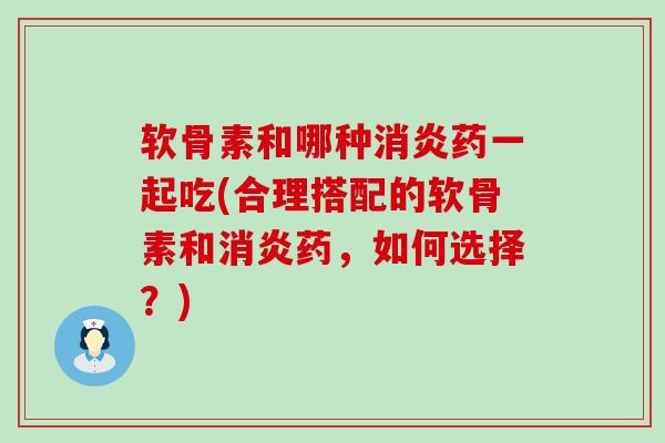 软骨素和哪种消炎药一起吃(合理搭配的软骨素和消炎药，如何选择？)-第1张图片-氨糖科普网