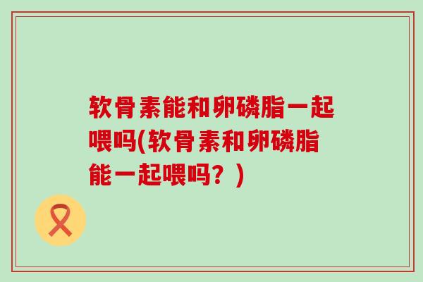 软骨素能和卵磷脂一起喂吗(软骨素和卵磷脂能一起喂吗?)-第1张图片-氨糖科普网 软骨素能和卵磷脂一起喂吗(软骨素和卵磷脂能一起喂吗?)-第1张图片-氨糖科普网