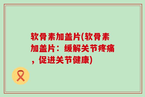 软骨素加盖片(软骨素加盖片:缓解关节疼痛,促进关节健康)-第1张图片-氨糖科普网 软骨素加盖片(软骨素加盖片:缓解关节疼痛,促进关节健康)-第1张图片-氨糖科普网