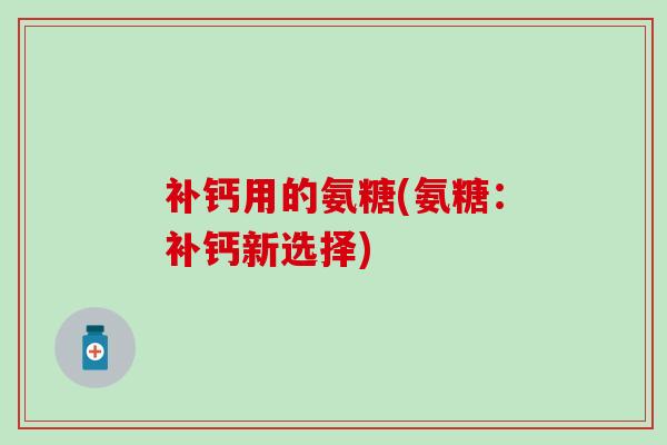 补钙用的氨糖(氨糖:补钙新选择)-第1张图片-氨糖科普网 补钙用的氨糖(氨糖:补钙新选择)-第1张图片-氨糖科普网