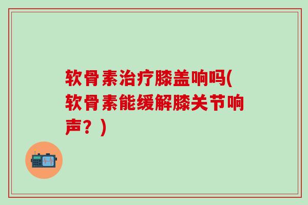 软骨素治疗膝盖响吗(软骨素能缓解膝关节响声?)-第1张图片-氨糖科普网 软骨素治疗膝盖响吗(软骨素能缓解膝关节响声?)-第1张图片-氨糖科普网