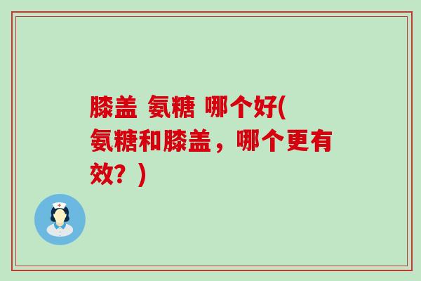 膝盖 氨糖 哪个好(氨糖和膝盖，哪个更有效？)-第1张图片-氨糖科普网