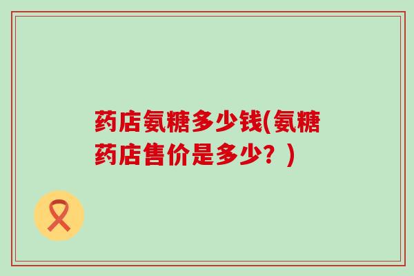 药店氨糖多少钱(氨糖药店售价是多少?)-第1张图片-氨糖科普网 药店氨糖多少钱(氨糖药店售价是多少?)-第1张图片-氨糖科普网