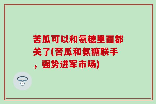 苦瓜可以和氨糖里面都关了(苦瓜和氨糖联手,强势进军市场)-第1张图片-氨糖科普网 苦瓜可以和氨糖里面都关了(苦瓜和氨糖联手,强势进军市场)-第1张图片-氨糖科普网