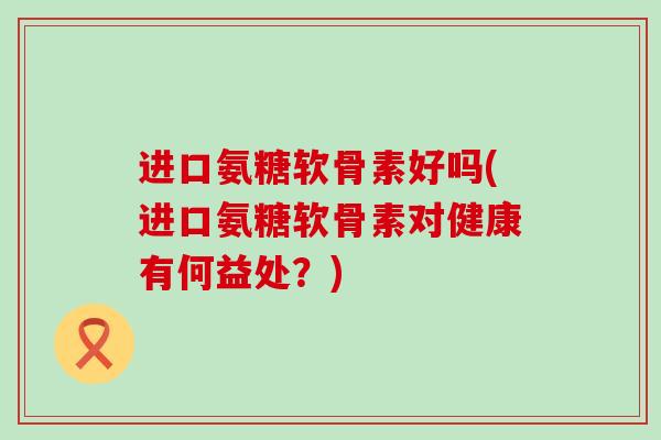 进口氨糖软骨素好吗(进口氨糖软骨素对健康有何益处？)-第1张图片-氨糖科普网