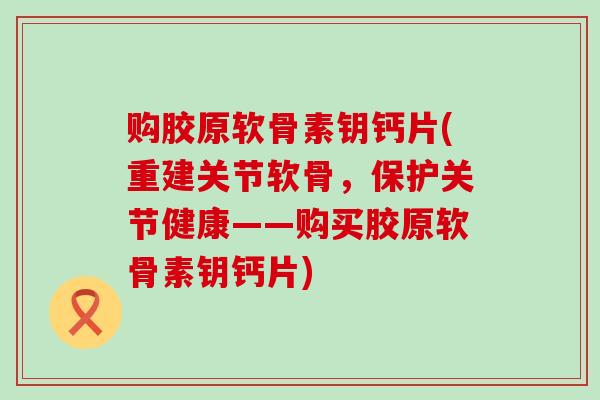 购胶原软骨素钥钙片(重建关节软骨,保护关节健康——购买胶原软骨素钥钙片)-第1张图片-氨糖科普网 购胶原软骨素钥钙片(重建关节软骨,保护关节健康——购买胶原软骨素钥钙片)-第1张图片-氨糖科普网
