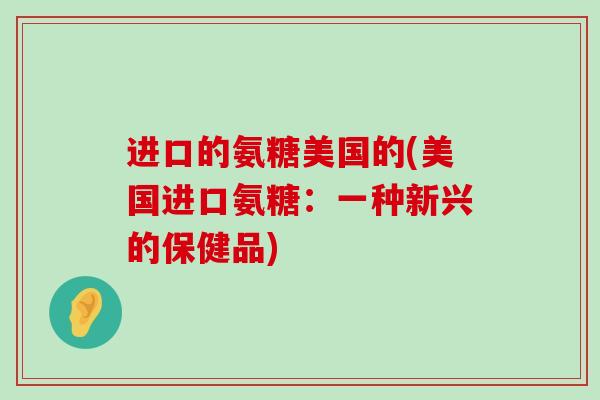 进口的氨糖美国的(美国进口氨糖:一种新兴的保健品)-第1张图片-氨糖科普网 进口的氨糖美国的(美国进口氨糖:一种新兴的保健品)-第1张图片-氨糖科普网