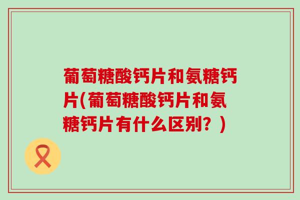 葡萄糖酸钙片和氨糖钙片(葡萄糖酸钙片和氨糖钙片有什么区别？)-第1张图片-氨糖科普网
