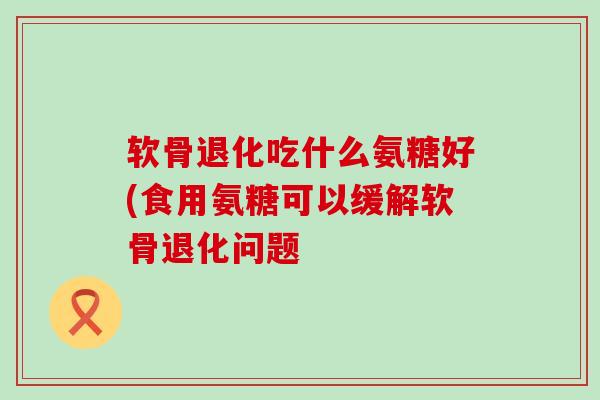 软骨退化吃什么氨糖好(食用氨糖可以缓解软骨退化问题-第1张图片-氨糖科普网 软骨退化吃什么氨糖好(食用氨糖可以缓解软骨退化问题-第1张图片-氨糖科普网