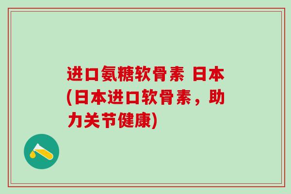 进口氨糖软骨素 日本(日本进口软骨素，助力关节健康)-第1张图片-氨糖科普网