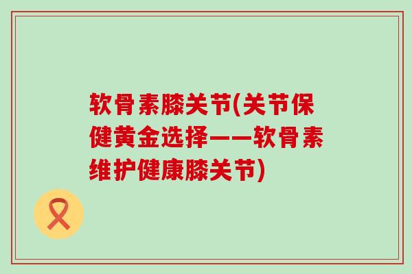 软骨素膝关节(关节保健黄金选择——软骨素维护健康膝关节)-第1张图片-氨糖科普网 软骨素膝关节(关节保健黄金选择——软骨素维护健康膝关节)-第1张图片-氨糖科普网
