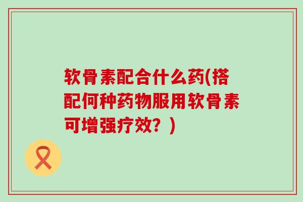 软骨素配合什么药(搭配何种药物服用软骨素可增强疗效?)-第1张图片-氨糖科普网 软骨素配合什么药(搭配何种药物服用软骨素可增强疗效?)-第1张图片-氨糖科普网