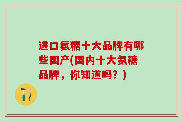 进口氨糖十大品牌有哪些国产(国内十大氨糖品牌，你知道吗？)-第1张图片-氨糖科普网