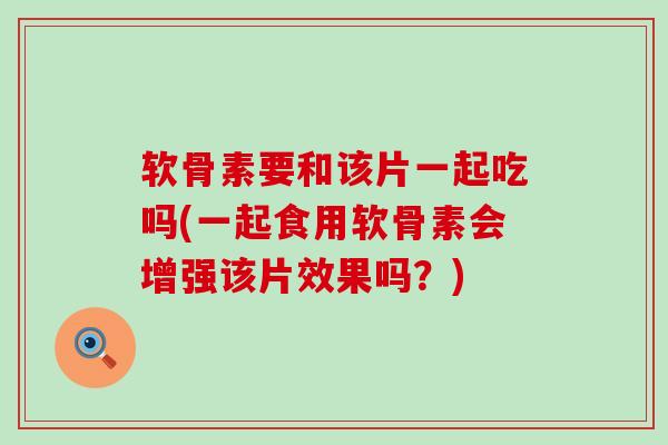 软骨素要和该片一起吃吗(一起食用软骨素会增强该片效果吗？)-第1张图片-氨糖科普网