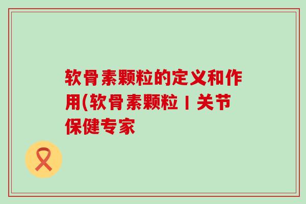软骨素颗粒的定义和作用(软骨素颗粒丨关节保健专家-第1张图片-氨糖科普网 软骨素颗粒的定义和作用(软骨素颗粒丨关节保健专家-第1张图片-氨糖科普网