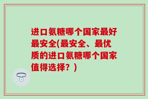 进口氨糖哪个国家最好最安全(最安全、最优质的进口氨糖哪个国家值得选择？)-第1张图片-氨糖科普网