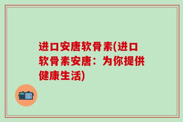 进口安唐软骨素(进口软骨素安唐:为你提供健康生活)-第1张图片-氨糖科普网 进口安唐软骨素(进口软骨素安唐:为你提供健康生活)-第1张图片-氨糖科普网