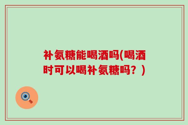 补氨糖能喝酒吗(喝酒时可以喝补氨糖吗?)-第1张图片-氨糖科普网 补氨糖能喝酒吗(喝酒时可以喝补氨糖吗?)-第1张图片-氨糖科普网