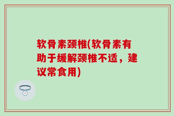 软骨素颈椎(软骨素有助于缓解颈椎不适，建议常食用)-第1张图片-氨糖科普网