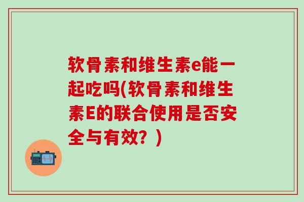 软骨素和维生素e能一起吃吗(软骨素和维生素E的联合使用是否安全与有效?)-第1张图片-氨糖科普网 软骨素和维生素e能一起吃吗(软骨素和维生素E的联合使用是否安全与有效?)-第1张图片-氨糖科普网