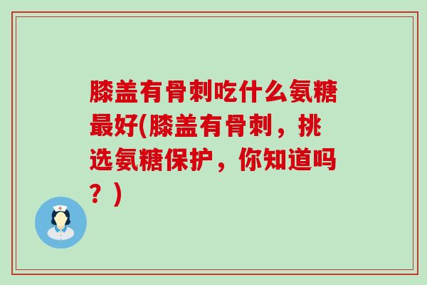 膝盖有骨刺吃什么氨糖最好(膝盖有骨刺,挑选氨糖保护,你知道吗?)-第1张图片-氨糖科普网 膝盖有骨刺吃什么氨糖最好(膝盖有骨刺,挑选氨糖保护,你知道吗?)-第1张图片-氨糖科普网