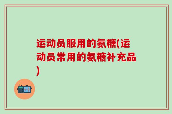 运动员服用的氨糖(运动员常用的氨糖补充品)-第1张图片-氨糖科普网 运动员服用的氨糖(运动员常用的氨糖补充品)-第1张图片-氨糖科普网