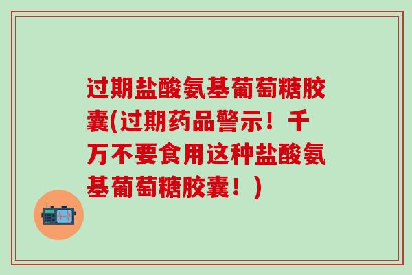 过期盐酸氨基葡萄糖胶囊(过期药品警示！千万不要食用这种盐酸氨基葡萄糖胶囊！)-第1张图片-氨糖科普网