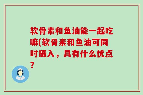 软骨素和鱼油能一起吃嘛(软骨素和鱼油可同时摄入,具有什么优点?-第1张图片-氨糖科普网 软骨素和鱼油能一起吃嘛(软骨素和鱼油可同时摄入,具有什么优点?-第1张图片-氨糖科普网