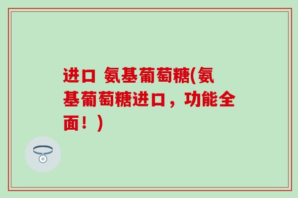 进口 氨基葡萄糖(氨基葡萄糖进口,功能全面!)-第1张图片-氨糖科普网 进口 氨基葡萄糖(氨基葡萄糖进口,功能全面!)-第1张图片-氨糖科普网