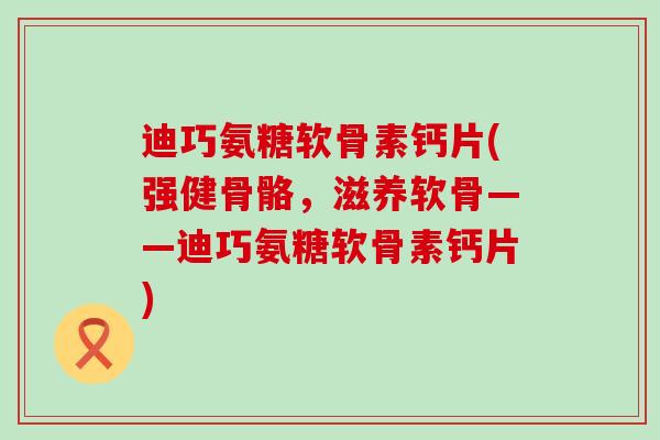迪巧氨糖软骨素钙片(强健骨骼，滋养软骨——迪巧氨糖软骨素钙片)-第1张图片-氨糖科普网