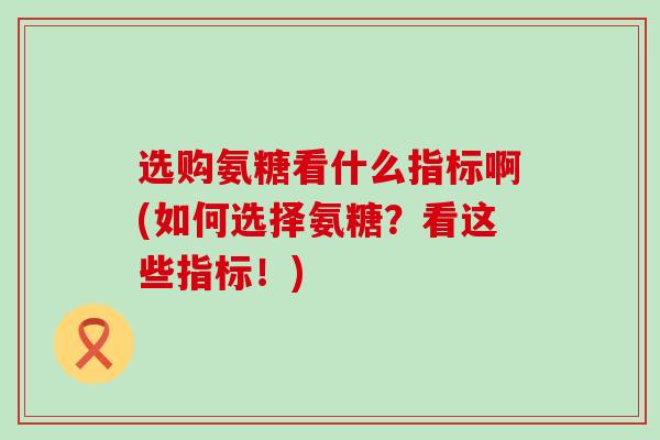 选购氨糖看什么指标啊(如何选择氨糖?看这些指标!)-第1张图片-氨糖科普网 选购氨糖看什么指标啊(如何选择氨糖?看这些指标!)-第1张图片-氨糖科普网