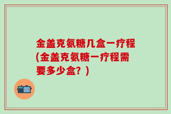 金盖克氨糖几盒一疗程(金盖克氨糖一疗程需要多少盒?)-第1张图片-氨糖科普网 金盖克氨糖几盒一疗程(金盖克氨糖一疗程需要多少盒?)-第1张图片-氨糖科普网