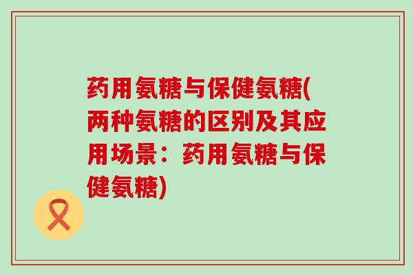药用氨糖与保健氨糖(两种氨糖的区别及其应用场景：药用氨糖与保健氨糖)-第1张图片-氨糖科普网