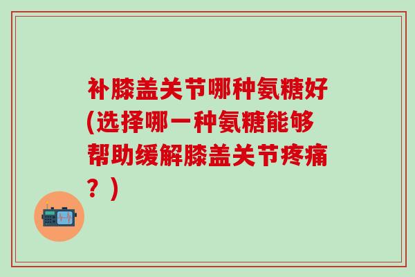 补膝盖关节哪种氨糖好(选择哪一种氨糖能够帮助缓解膝盖关节疼痛?)-第1张图片-氨糖科普网 补膝盖关节哪种氨糖好(选择哪一种氨糖能够帮助缓解膝盖关节疼痛?)-第1张图片-氨糖科普网