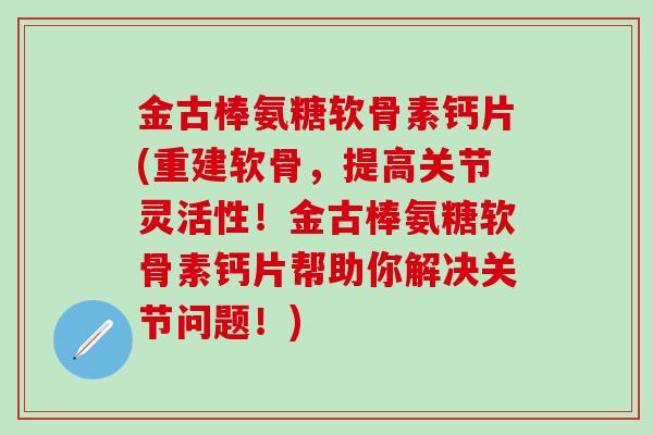 金古棒氨糖软骨素钙片(重建软骨,提高关节灵活性!金古棒氨糖软骨素钙片帮助你解决关节问题!)-第1张图片-氨糖科普网 金古棒氨糖软骨素钙片(重建软骨,提高关节灵活性!金古棒氨糖软骨素钙片帮助你解决关节问题!)-第1张图片-氨糖科普网