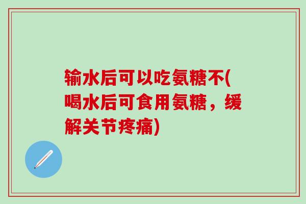 输水后可以吃氨糖不(喝水后可食用氨糖，缓解关节疼痛)-第1张图片-氨糖科普网