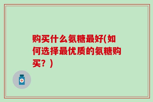购买什么氨糖最好(如何选择最优质的氨糖购买?)-第1张图片-氨糖科普网 购买什么氨糖最好(如何选择最优质的氨糖购买?)-第1张图片-氨糖科普网