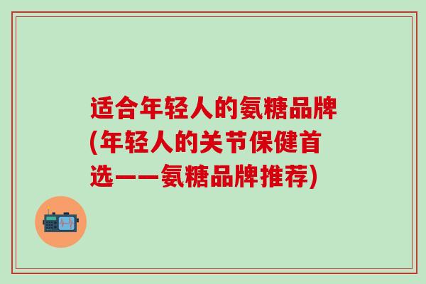 适合年轻人的氨糖品牌(年轻人的关节保健首选——氨糖品牌推荐)-第1张图片-氨糖科普网 适合年轻人的氨糖品牌(年轻人的关节保健首选——氨糖品牌推荐)-第1张图片-氨糖科普网
