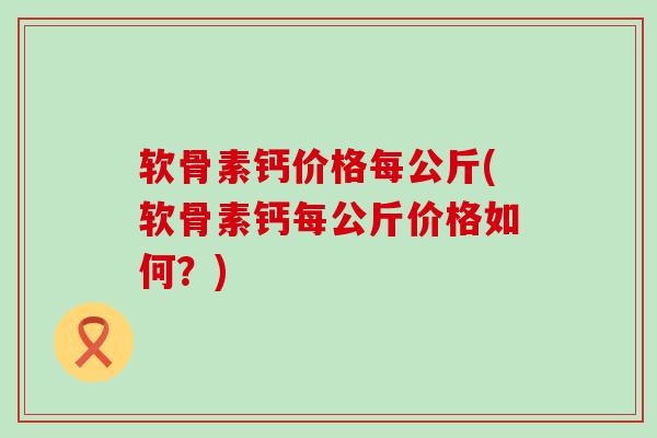 软骨素钙价格每公斤(软骨素钙每公斤价格如何?)-第1张图片-氨糖科普网 软骨素钙价格每公斤(软骨素钙每公斤价格如何?)-第1张图片-氨糖科普网