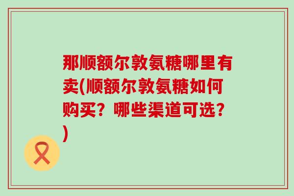 那顺额尔敦氨糖哪里有卖(顺额尔敦氨糖如何购买?哪些渠道可选?)-第1张图片-氨糖科普网 那顺额尔敦氨糖哪里有卖(顺额尔敦氨糖如何购买?哪些渠道可选?)-第1张图片-氨糖科普网
