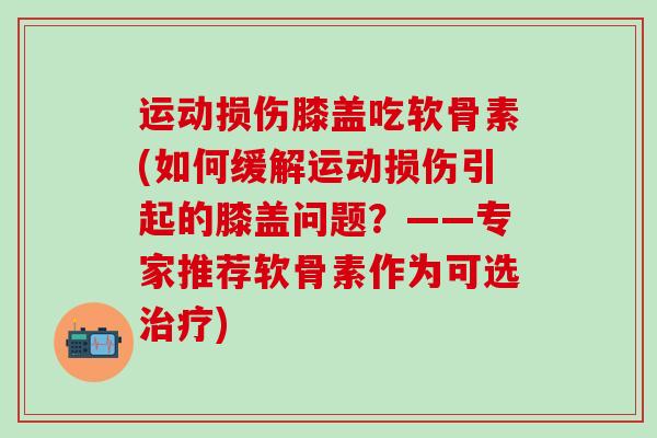 运动损伤膝盖吃软骨素(如何缓解运动损伤引起的膝盖问题?——专家推荐软骨素作为可选治疗)-第1张图片-氨糖科普网 运动损伤膝盖吃软骨素(如何缓解运动损伤引起的膝盖问题?——专家推荐软骨素作为可选治疗)-第1张图片-氨糖科普网