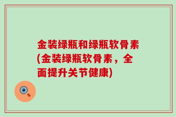 金装绿瓶和绿瓶软骨素(金装绿瓶软骨素，全面提升关节健康)-第1张图片-氨糖科普网