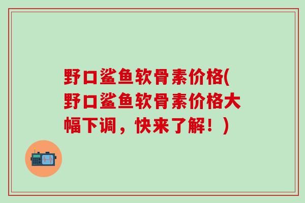 野口鲨鱼软骨素价格(野口鲨鱼软骨素价格大幅下调,快来了解!)-第1张图片-氨糖科普网 野口鲨鱼软骨素价格(野口鲨鱼软骨素价格大幅下调,快来了解!)-第1张图片-氨糖科普网