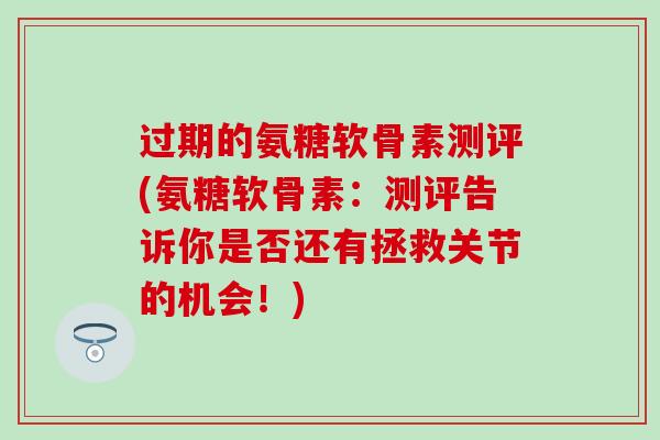 过期的氨糖软骨素测评(氨糖软骨素：测评告诉你是否还有拯救关节的机会！)-第1张图片-氨糖科普网