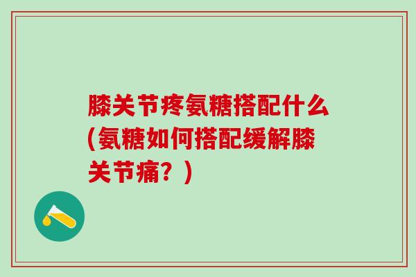 膝关节疼氨糖搭配什么(氨糖如何搭配缓解膝关节痛?)-第1张图片-氨糖科普网 膝关节疼氨糖搭配什么(氨糖如何搭配缓解膝关节痛?)-第1张图片-氨糖科普网