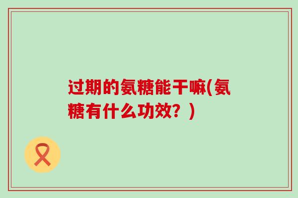 过期的氨糖能干嘛(氨糖有什么功效?)-第1张图片-氨糖科普网 过期的氨糖能干嘛(氨糖有什么功效?)-第1张图片-氨糖科普网