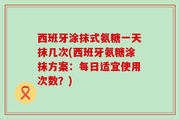 西班牙涂抹式氨糖一天抹几次(西班牙氨糖涂抹方案：每日适宜使用次数？)-第1张图片-氨糖科普网