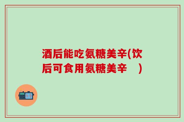 酒后能吃氨糖美辛(饮后可食用氨糖美辛 )-第1张图片-氨糖科普网 酒后能吃氨糖美辛(饮后可食用氨糖美辛 )-第1张图片-氨糖科普网